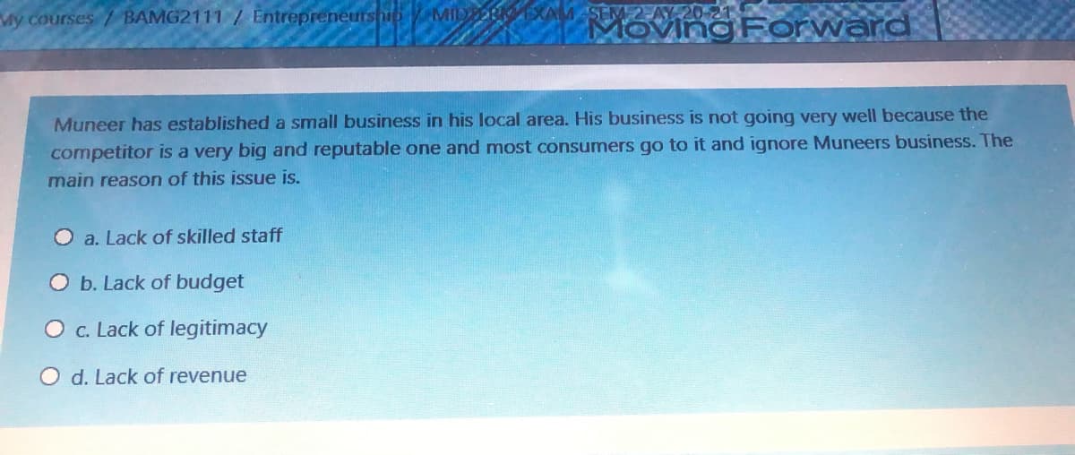 SEM 2-AY 20-21
Moving Forward
My courses / BAMG2111 / Entrepreneurship MID
Muneer has established a small business in his local area. His business is not going very well because the
competitor is a very big and reputable one and most consumers go to it and ignore Muneers business. The
main reason of this issue is.
a. Lack of skilled staff
O b. Lack of budget
O c. Lack of legitimacy
O d. Lack of revenue
