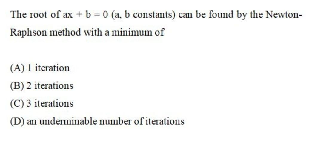 The root of ax+ b = 0 (a, b constants) can be found by the Newton-
Raphson method with a minimum of
(A) 1 iteration
(B) 2 iterations
(C) 3 iterations
(D) an underminable number of iterations
