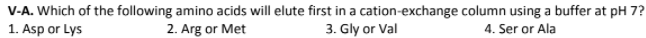 V-A. Which of the following amino acids will elute first in a cation-exchange column using a buffer at pH 7?
1. Asp or Lys
2. Arg or Met
3. Gly or Val
4. Ser or Ala
