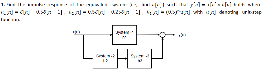 1. Find the impulse response of the equivalent system (i.e, find h[n]) such that y[n] = x[n] * h[n] holds where
hi[n] = 8[n] + 0.58[n – 1] , h2[n] = 0.58[n] – 0.258[n – 1] , hz[n] = (0.5)"u[n] with u[n] denoting unit-step
%3D
function.
x(n)
System -1
y(n)
h1
System -2
System -3
h2
h3
