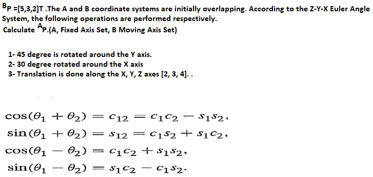 Bp =[5,3,2]T .The A and B coordinate systems are initially overlapping. According to the Z-Y-X Euler Angle
System, the following operations are performed respectively.
Calculate AP.(A, Fixed Axis Set, B Moving Axis Set)
1- 45 degree is rotated around the Y axis.
2- 30 degree rotated around the X axis
3- Translation is done along the X, Y, Z axes [2, 3, 4]..
cos(01 +02) = c12 =c1C2 - S1$2,
sin (01 + 02) = s12= c182 + $1C2,
cos(01
02) = c1C2 + $182,
sin(0, – 02) = s1c2 – C182•
= sịC2
