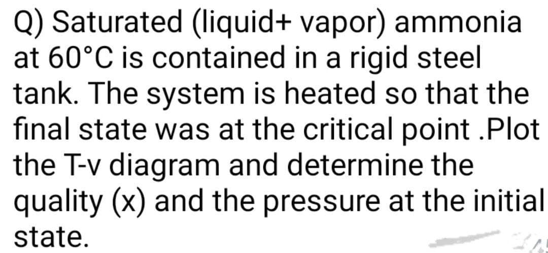 Q) Saturated (liquid+ vapor) ammonia
at 60°C is contained in a rigid steel
tank. The system is heated so that the
final state was at the critical point .Plot
the T-v diagram and determine the
quality (x) and the pressure at the initial
state.
