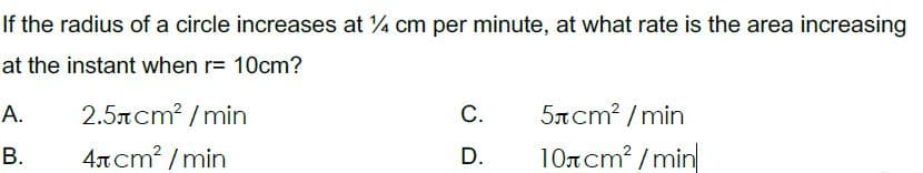 If the radius of a circle increases at 4 cm per minute, at what rate is the area increasing
at the instant when r= 10cm?
А.
2.5rcm? /min
С.
5TCM? / min
4ncm? / min
D.
10ncm? /min
B.
