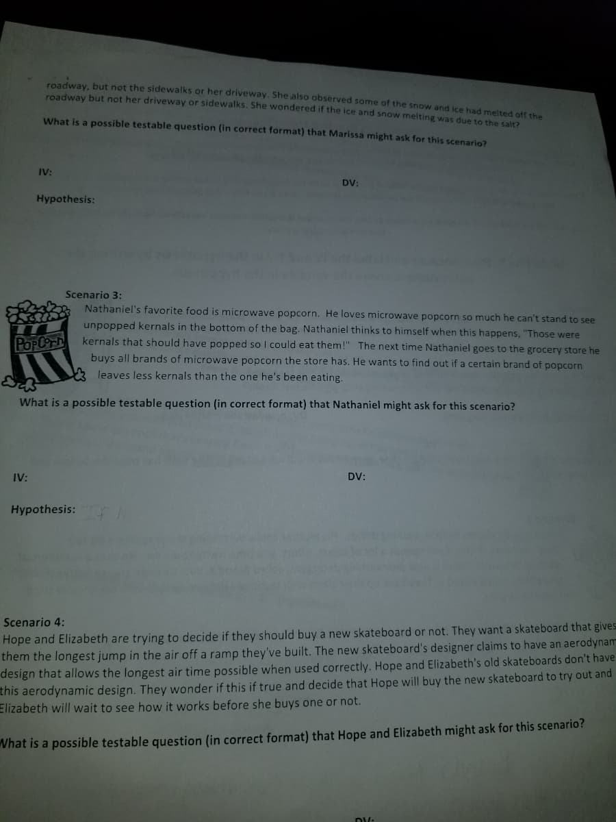 roadway, but not the sidewalks or her driveway. She also observed some of the snow and ice had melted off the
roadway but not her driveway or sidewalks. She wondered if the ice and snow melting was due to the salt2
What is a possible testable question (in correct format) that Marissa might ask for this scenario?
IV:
DV:
Hypothesis:
Scenario 3:
Nathaniel's favorite food is microwave popcorn. He loves microwave popcorn so much he can't stand to see
unpopped kernals in the bottom of the bag. Nathaniel thinks to himself when this happens, "Those were
kernals that should have popped so I could eat them!" The next time Nathaniel goes to the grocery store he
POpCorh
buys all brands of microwave popcorn the store has. He wants to find out if a certain brand of popcorn
leaves less kernals than the one he's been eating.
What is a possible testable question (in correct format) that Nathaniel might ask for this scenario?
IV:
DV:
Hypothesis:
Scenario 4:
Hope and Elizabeth are trying to decide if they should buy a new skateboard or not. They want a skateboard that gives
them the longest jump in the air off a ramp they've built. The new skateboard's designer claims to have an aerodynam
design that allows the longest air time possible when used correctly. Hope and Elizabeth's old skateboards don't have
this aerodynamic design. They wonder if this if true and decide that Hope will buy the new skateboard to try out and
Elizabeth will wait to see how it works before she buys one or not.
What is a possible testable question (in correct format) that Hope and Elizabeth might ask for this scenario?
D/:
