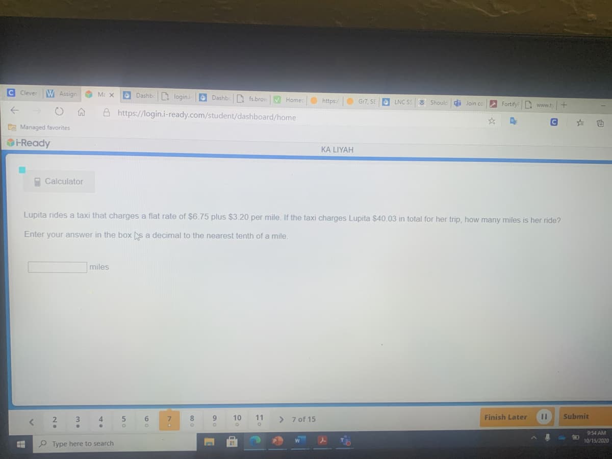 C Clever
W Assign
O Dashbc login.i- Dashbc fs.browV Homec
O https:/
O Gr7. SE
LNC SS8 Should di Join co
Fortify n www.t
A https://login.i-ready.com/student/dashboard/home
CE Managed favorites
OHReady
KA LIYAH
E Calculator
Lupita rides a taxi that charges a flat rate of $6.75 plus $3.20 per mile. If the taxi charges Lupita $40.03 in total for her trip, how many miles is her ride?
Enter your answer in the box s a decimal to the nearest tenth of a mile.
miles
4.
7.
10
11
>
7 of 15
Finish Later
Submit
9:54 AM
10/15/2020
P Type here to search
