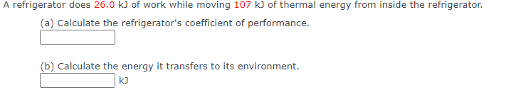 A refrigerator does 26.0 k) of work while moving 107 kJ of thermal energy from inside the refrigerator.
(a) Calculate the refrigerator's coefficient of performance.
(b) Calculate the energy it transfers to its environment.
kJ
