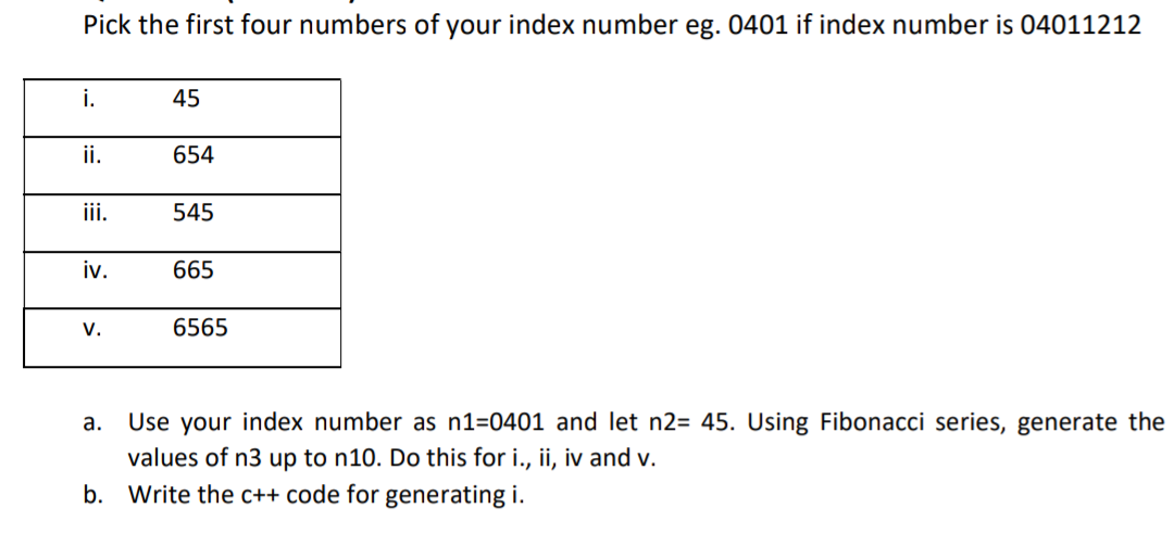 Pick the first four numbers of your index number eg. 0401 if index number is 04011212
i.
45
ii.
654
ii.
545
iv.
665
V.
6565
Use your index number as n1=0401 and let n2= 45. Using Fibonacci series, generate the
values of n3 up to n10. Do this for i., ii, iv and v.
Write the c++ code for generating i.
а.
b.
