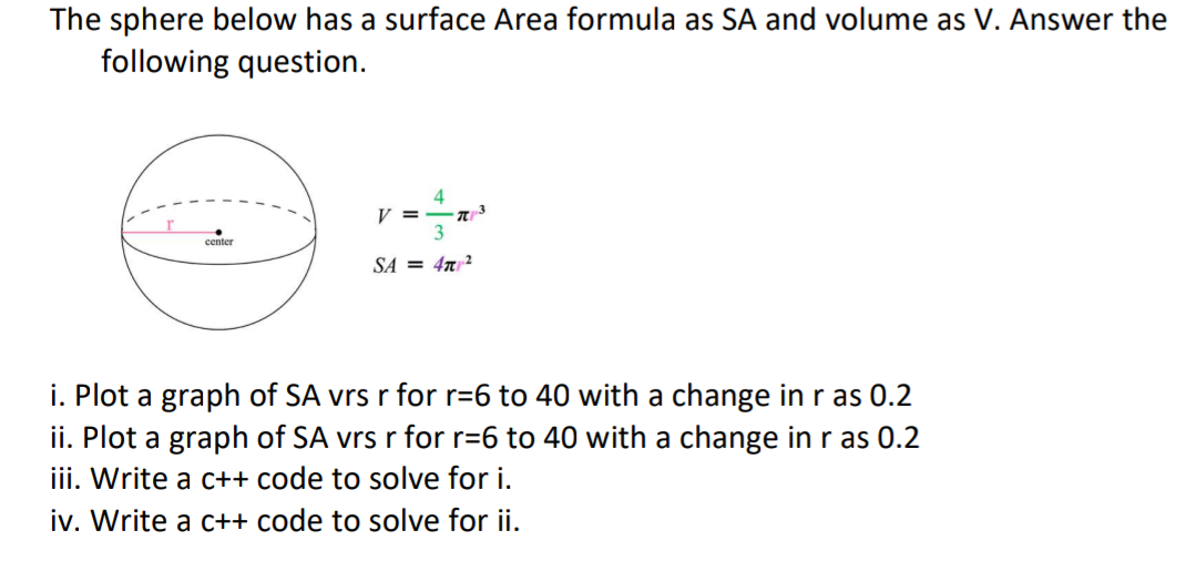 The sphere below has a surface Area formula as SA and volume as V. Answer the
following question.
4
V =
3
center
SA = 47²
i. Plot a graph of SA vrs r for r=6 to 40 with a change in r as 0.2
ii. Plot a graph of SA vrs r for r=6 to 40 with a change in r as 0.2
iii. Write a c++ code to solve for i.
iv. Write a c++ code to solve for ii.
