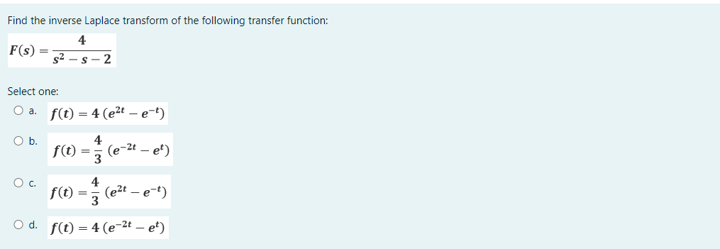 Find the inverse Laplace transform of the following transfer function:
4
F(s)
O b.
=
S²
Select one:
O a. f(t) = 4 (e²t - e-t)
O C.
s-2
=
4
(e-2t
- et)
4
f(t) (e²t - e-t)
= 3
O d. f(t) = 4(e-²t - et)