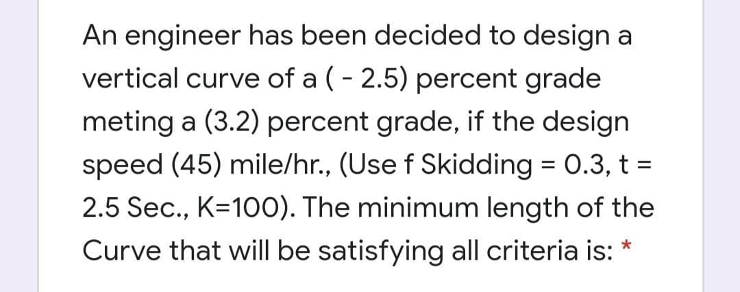 An engineer has been decided to design a
vertical curve of a ( - 2.5) percent grade
meting a (3.2) percent grade, if the design
speed (45) mile/hr., (Use f Skidding = 0.3, t =
2.5 Sec., K=100). The minimum length of the
Curve that will be satisfying all criteria is:
