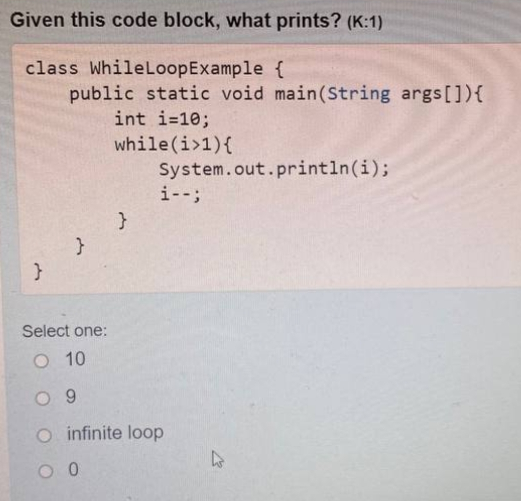 Given this code block, what prints? (K:1)
class While Loop Example {
public static void main(String args[]){
int i=10;
while(i>1){
System.out.println(i);
i--;
}
}
}
Select one:
O 10
09
O infinite loop
O 0
4