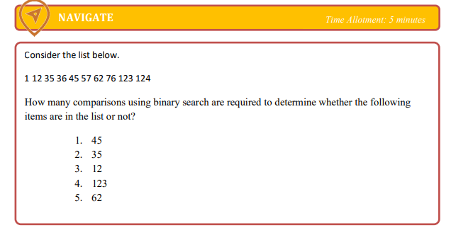 NAVIGATE
Time Allotment: 5 minutes
Consider the list below.
1 12 35 36 45 57 62 76 123 124
How many comparisons using binary search are required to determine whether the following
items are in the list or not?
1. 45
2. 35
3. 12
4. 123
5. 62
