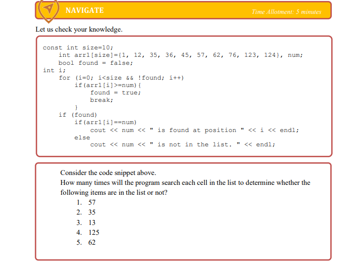 NAVIGATE
Time Allotment: 5 minutes
Let us check your knowledge.
const int size=10;
int arrl[size]={1, 12, 35, 36, 45, 57, 62, 76, 123, 124}, num;
bool found = false;
int i;
for (i=0; i<size && !found; i++)
if(arrl[i]>=num){
found = true;
break;
}
if (found)
if (arrl[i]==num)
cout << num << "
is found at position " << i << endl;
else
cout << num << " is not in the list. " << endl;
Consider the code snippet above.
How many times will the program search each cell in the list to determine whether the
following items are in the list or not?
1. 57
2. 35
3. 13
4. 125
5. 62
