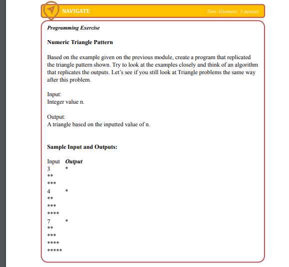 NAVIGATE
Time Allotment: 5 minutes
Programming Exercise
Numeric Triangle Pattern
Based on the example given on the previous module, create a program that replicated
the triangle pattern shown. Try to look at the examples closely and think of an algorithm
that replicates the outputs. Let's see if you still look at Triangle problems the same way
after this problem.
Input:
Integer value n.
Output:
A triangle based on the inputted value of n.
Sample Input and Outputs:
Input Output
3
**
***
4
**
***
****
7
**
***
****
*****
