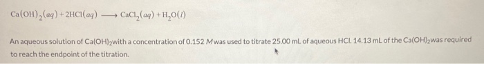 Ca(OH), (ag) + 2HCI(aq) .
CaCl, (aq) + H,O(1)
An aqueous solution of Ca(OH)2with a concentration of 0.152 Mwas used to titrate 25.00 ml of aqueous HCI. 14.13 mL of the Ca(OH)2was required
to reach the endpoint of the titration.
