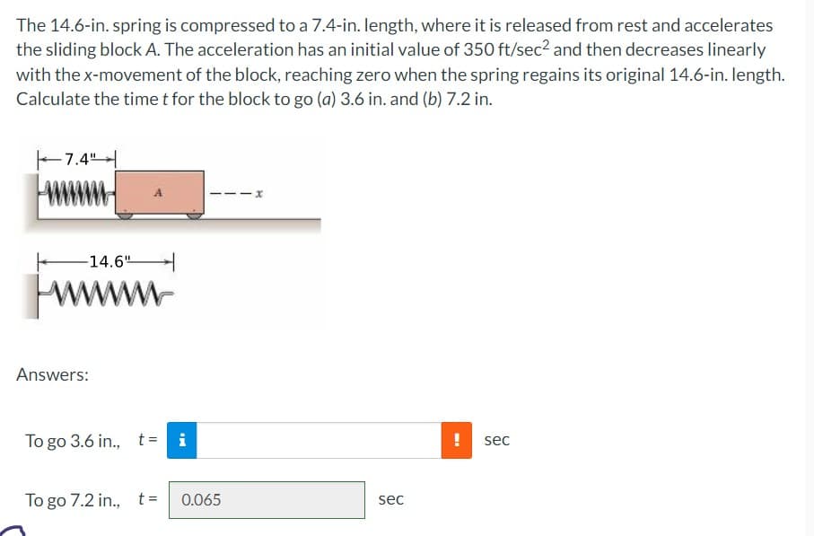 The 14.6-in. spring is compressed to a 7.4-in. length, where it is released from rest and accelerates
the sliding block A. The acceleration has an initial value of 350 ft/sec² and then decreases linearly
with the x-movement of the block, reaching zero when the spring regains its original 14.6-in. length.
Calculate the time t for the block to go (a) 3.6 in. and (b) 7.2 in.
7.4"
14.6"
wwwww
Answers:
To go 3.6 in., t=
i
HI
To go 7.2 in., t= 0.065
x
sec
!
sec