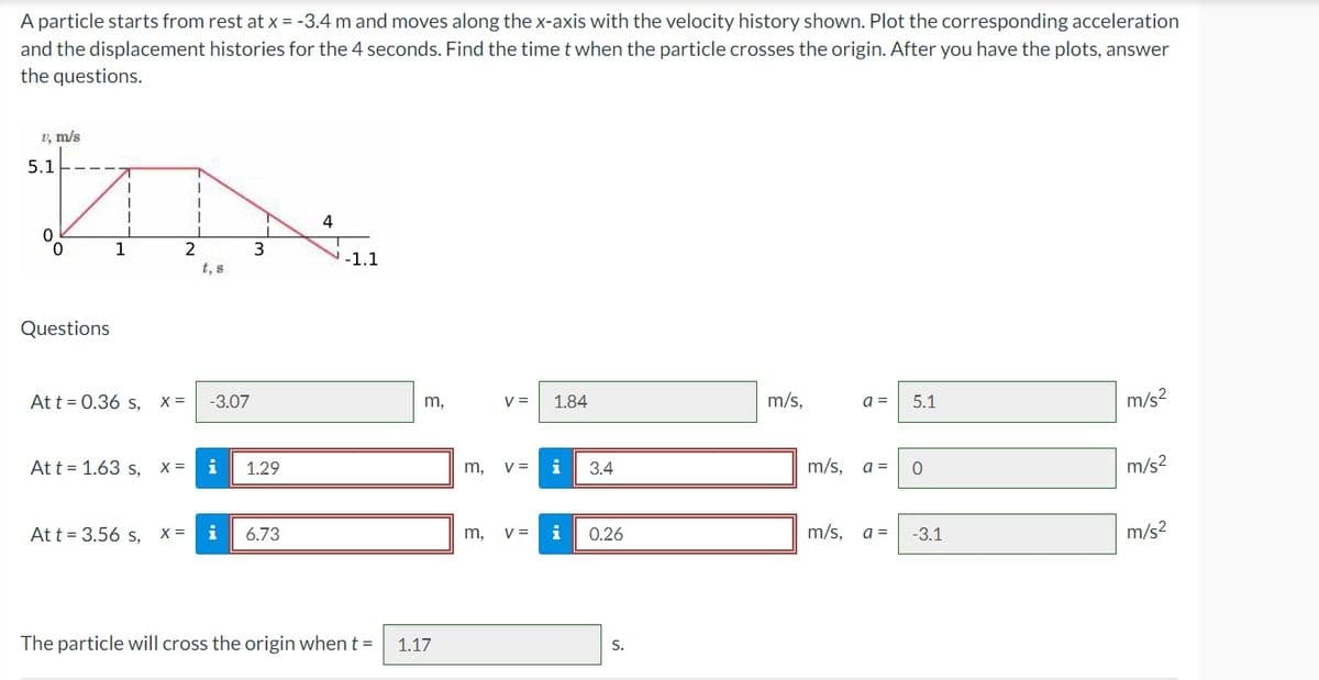 A particle starts from rest at x = -3.4 m and moves along the x-axis with the velocity history shown. Plot the corresponding acceleration
and the displacement histories for the 4 seconds. Find the time t when the particle crosses the origin. After you have the plots, answer
the questions.
1, m/s
5.1
0
0
Questions
1
At t = 0.36 s, X =
At t = 1.63 s,
2
Att = 3.56 s,
X =
t, s
-3.07
i
3
1.29
X = i 6.73
4
-1.1
The particle will cross the origin when t =
m,
1.17
V = 1.84
m, V =
m, V =
3.4
0.26
S.
m/s,
m/s,
a =
5.1
a = 0
m/s, a =
-3.1
m/s²
m/s²
m/s²