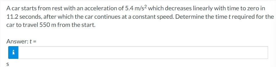 A car starts from rest with an acceleration of 5.4 m/s² which decreases linearly with time to zero in
11.2 seconds, after which the car continues at a constant speed. Determine the time t required for the
car to travel 550 m from the start.
Answer: t =
S
IN
i