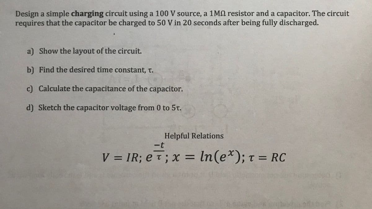 Design a simple charging circuit using a 100 V source, a 1M resistor and a capacitor. The circuit
requires that the capacitor be charged to 50 V in 20 seconds after being fully discharged.
a) Show the layout of the circuit.
b) Find the desired time constant, T.
c) Calculate the capacitance of the capacitor.
d) Sketch the capacitor voltage from 0 to 5t.
Helpful Relations
-t
V = IR; eT; x = ln(ex); T = RC