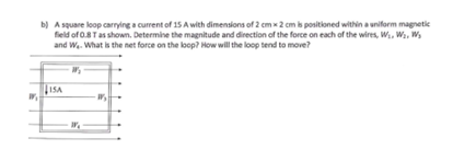 b) A square loop carrying a current of 15 A with dimensions of 2 cm x 2 cm is positioned within a uniform magnetic
field of 0.8 T as shown. Determine the magnitude and direction of the force on each of the wires, W₁, W₂, W₂
and W₂. What is the net force on the loop? How will the loop tend to move?
ISA
83