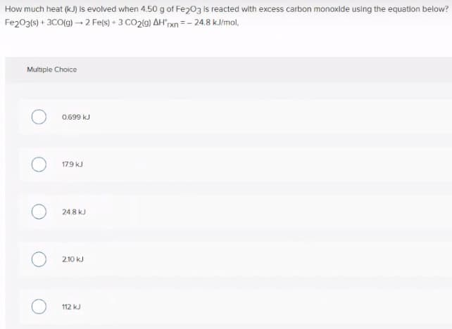 How much heat (kJ) is evolved when 4.50 g of Fe203 is reacted with excess carbon monoxide using the equation below?
Fe203(s) + 3CO(g) – 2 Fels) + 3 CO2(9) AHrxn =- 24.8 k.J/mol,
Multiple Choice
0.699 kJ
17.9 kJ
24.8 kJ
2.10 kJ
112 kJ

