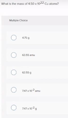 What is the mass of 4.50 x 1022 Cu atoms?
Multiple Choice
O 4.75 g
O 63.55 amu
O 63.55 g
O 7.47 x 102 amu
O 747 x 1029
