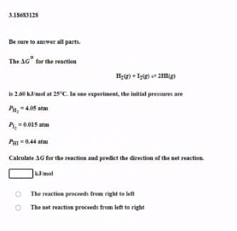 3.18683128
Be sure to answer all parts.
The AG" for the reaction
He) + Ig) 2I(g)
is 2.60 kmol at 25°C. In one experiment, the initial pressures are
PH, = 4.05 atm
P, = 0.015 atm
PHI = 0.44 atm
Calculate AG for the reaction and predict the direction of the net reaction.
kmol
The reaction proceeds from right to left
O The net reaction proceeds from left to right
