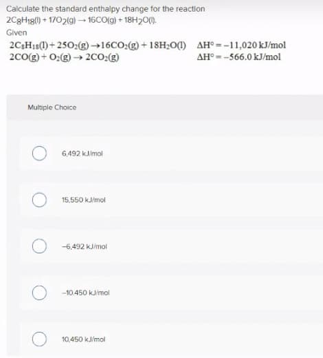 Calculate the standard enthalpy change for the reaction
2C3H18() + 1702(g) –-16CO(g) + 18H20).
Given
2C3H1S(1)+ 2502(g)→16CO2(g) + 18H;O) AH° = -11,020 kJ/mol
2C0(g) + 02(g) → 2co:(g)
AH° = -566.0 kJ/mol
Multiple Choice
6,492 kJ/mol
15,550 kJ/mol
-6,492 kJ/mol
-10.450 kJ/mol
10,450 kJ/mol
