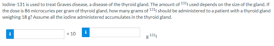 lodine-131 is used to treat Graves disease, a disease of the thyroid gland. The amount of 1341 used depends on the size of the gland. If
the dose is 86 microcuries per gram of thyroid gland, how many grams of 131| should be administered to a patient with a thyroid gland
weighing 18 g? Assume all the iodine administered accumulates in the thyroid gland.
i
i
x 10
g 131
