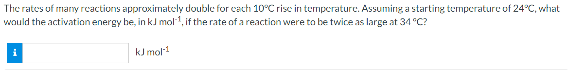 The rates of many reactions approximately double for each 10°C rise in temperature. Assuming a starting temperature of 24°C, what
would the activation energy be, in kJ mol1, if the rate of a reaction were to be twice as large at 34 °C?
i
kJ mol 1
