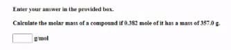 Enter your answer in the provided box.
Calculate the molar mass of a compound if 0.382 mole of it has a mass of 357.0 g.
mol
