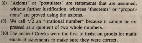 (8) "Axioms" or "postulates" are statements that are assumed,
without further justification, whereas "theorems" or "proposi-
tions" are proved using the axioms.
pressed as a quotient of two whole numbers.
ematical statements to make sure they were correct.
(9) We call V2 an "irrational number" because it cannot be ex-
(10) The ancient Greeks were the first to insist on proofs for math-
