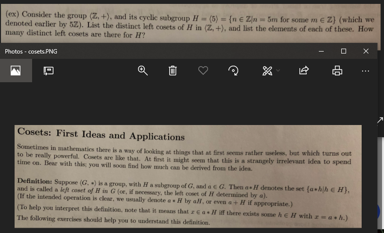 (ex) Consider the group (Z, +), and its cyclic subgroup H - (5) (n e Zn 5m for some m e
denoted earlier by 52). List the distinct left cosets of H in (Z, +), and list the elements of each of these. How
many distinct left cosets are there for H?
Photos -cosets.PNG
Cosets: First Ideas and Applications
in mathematics there is a way of looking at things that at first seems rather useless, but which turns out
to be
really powerful. Cosets are like that. At first it might seem that this is a strangely irrelevant idea to spend
time on. Bear with this: you will soon find how much can be derived from the idea.
Definition: Suppose (G, ,) is a group, with H a subgroup of G, and a e G. Then a * I denotes the set fa hlh e H),
and is called a left coset of H in G (or, if necessary, the left coset of H determined by a)
(If the intended operation is clear, we usually denote a H by aH, or even a+ H if appropriate.)
To help you interpret this definition, note that it means that z e a * H iff there exists some h e H with z
The following exercises should help you to understand this definition
a * h.
