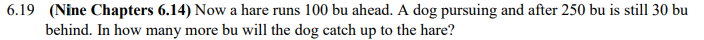 6.19
(Nine Chapters 6.14) Now a hare runs 100 bu ahead. A dog pursuing and after 250 bu is still 30 bu
behind. In how many more bu will the dog catch up to the hare?
