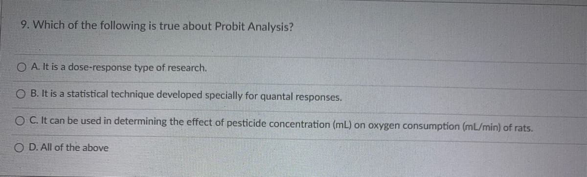 9. Which of the following is true about Probit Analysis?
O A. It is a dose-response type of research.
OB. It is a statistical technique developed specially for quantal responses.
OC. It can be used in determining the effect of pesticide concentration (mL) on oxygen consumption (mL/min) of rats.
OD. All of the above