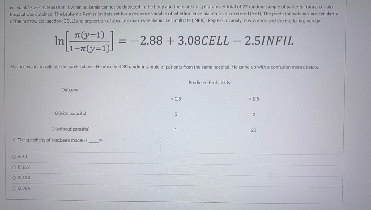 For numbers 2-7: A remission is when leukemia cannot be detected in the body and there are no symptoms. A total of 27 random sample of patients from a certain
hospital was obtained. The Leukemia Remission data set has a response variable of whether leukemia remission occurred (Y=1). The predictor variables are cellularity
of the marrow clot section (CELL) and proportion of absolute marrow leukemia cell infiltrate (INFIL). Regression analysis was done and the model is given by:
π(y=1)
In
= -2.88 +3.08CELL - 2.5INFIL
Macbee wants to validate the model above. He observed 30 random sample of patients from the same hospital. He came up with a confusion matrix below.
Predicted Probability
Outcome
< 0.5
> 0.5
0 (with parasite)
5
2
1 (without parasite)
1
20
4. The specificity of MacBee's model is
O A. 9.1
O B. 16.7
OC. 83.3
O D. 90.9
%.