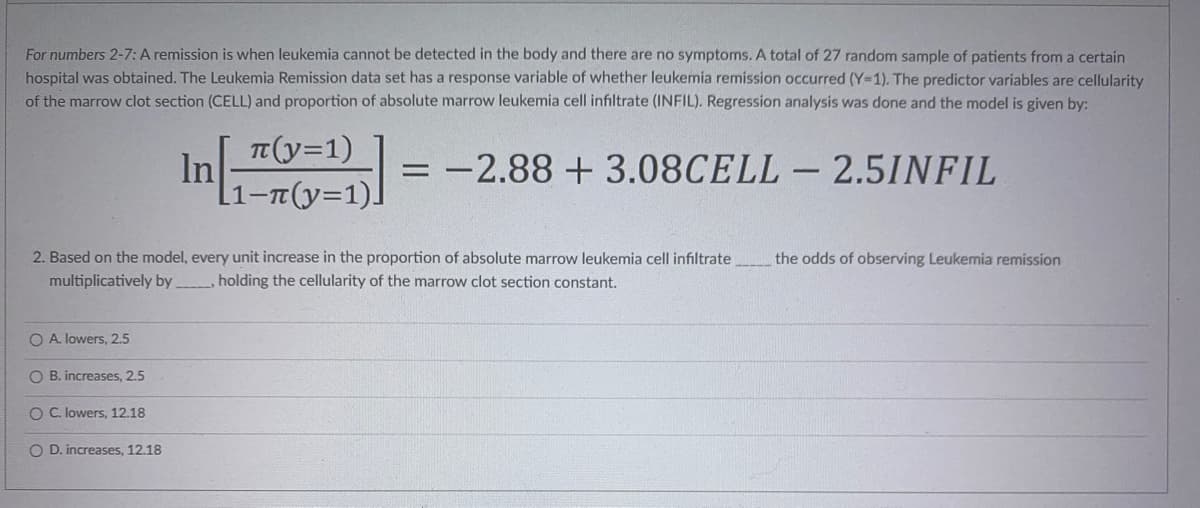 For numbers 2-7: A remission is when leukemia cannot be detected in the body and there are no symptoms. A total of 27 random sample of patients from a certain
hospital was obtained. The Leukemia Remission data set has a response variable of whether leukemia remission occurred (Y=1). The predictor variables are cellularity
of the marrow clot section (CELL) and proportion of absolute marrow leukemia cell infiltrate (INFIL). Regression analysis was done and the model is given by:
π(y=1)
In
= -2.88 +3.08CELL - 2.5INFIL
[1-π(y=1)]
2. Based on the model, every unit increase in the proportion of absolute marrow leukemia cell infiltrate the odds of observing Leukemia remission
multiplicatively by________, holding the cellularity of the marrow clot section constant.
O A. lowers, 2.5
OB. increases, 2.5
O C. lowers, 12.18
O D. increases, 12.18