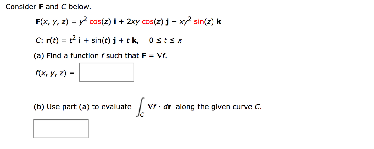 Consider F and C below.
F(x, y, z) = y2 cos(z) i + 2xy cos(z) j – xy² sin(z) k
C: r(t) = t i + sin(t) j + t k,
0 <t< n
(a) Find a function f such that F = Vf.
f(x, y, z) =
(b) Use part (a) to evaluate
Vf• dr along the given curve C.
