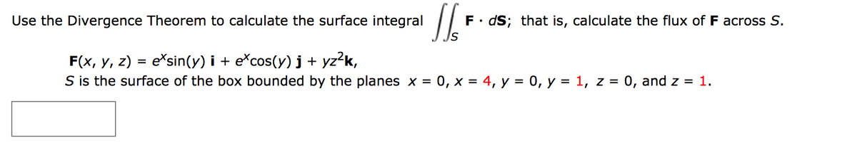 Use the Divergence Theorem to calculate the surface integral
F• dS; that is, calculate the flux of F across S.
F(x, y, z) = e*sin(y) i + e*cos(y) j + yz?k,
S is the surface of the box bounded by the planes x = 0, x = 4, y = 0, y = 1, z = 0, and z = 1.
