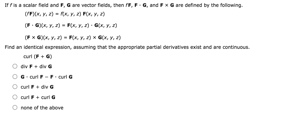 If f is a scalar field and F, G are vector fields, then fF, F· G, and F x G are defined by the following.
(FF)(x, у, 2) 3 f(x, у, z) F(x, у, z)
(F: G)(x, у, 2) %3D F(x, у, 2) G(х, у, z)
(Fx G)(х, у, z) %3D F(x, у, z) x G(x, у, z)
Find an identical expression, assuming that the appropriate partial derivatives exist and are continuous.
curl (F + G)
div F + div G
G• curl F -F• curl G
curl F + div G
curl F + curl G
none of the above
