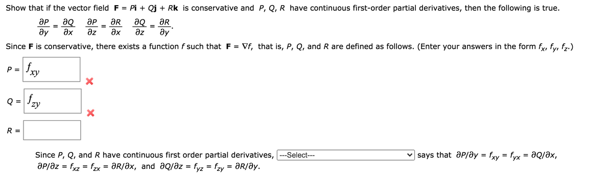 Show that if the vector field F = Pi + Qj + Rk is conservative and P, Q, R have continuous first-order partial derivatives, then the following is true.
ӘР
aQ
ӘР
ƏR
aQ
ƏR
=
=
ду
ax
az
ax
az
ду
Since F is conservative, there exists a function f such that F = Vf, that is, P, Q, and R are defined as follows. (Enter your answers in the form fx, fy, f,.)
P =
fr
ху
Q = Jzy
f,
R =
says that aP/ay = fxy = fyx = aQ/əx,
Since P, Q, and R have continuous first order partial derivatives,
ƏP/az = fxz = fzx = ƏR/Əx, and aQ/əz = fyz = fzy = ƏR/ay.
---
--Select---
ZX
