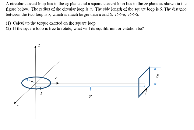 A circular current loop lies in the xy plane and a square current loop lies in the xz plane as shown in the
figure below. The radius of the circular loop is a. The side length of the square loop is S. The distance
betwecn the two loop is r, which is much larger than a and S. r>>a, r>>S.
(1) Calculate the torque exerted on the square loop.
(2) If the square loop is free to rotate, what will its equilibrium orientation be?
I
