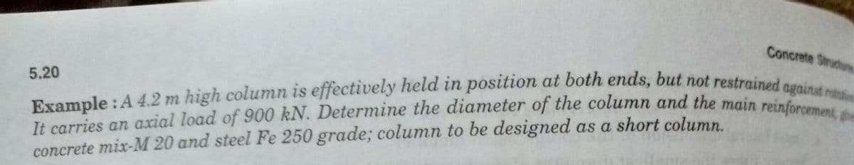 Concrete Structure
5.20
Example: A 4.2 m high column is effectively held in position at both ends, but not restrained against rotati
It carries an axial load of 900 kN. Determine the diameter of the column and the main reinforcement, gem
concrete mix-M 20 and steel Fe 250 grade; column to be designed as a short column.