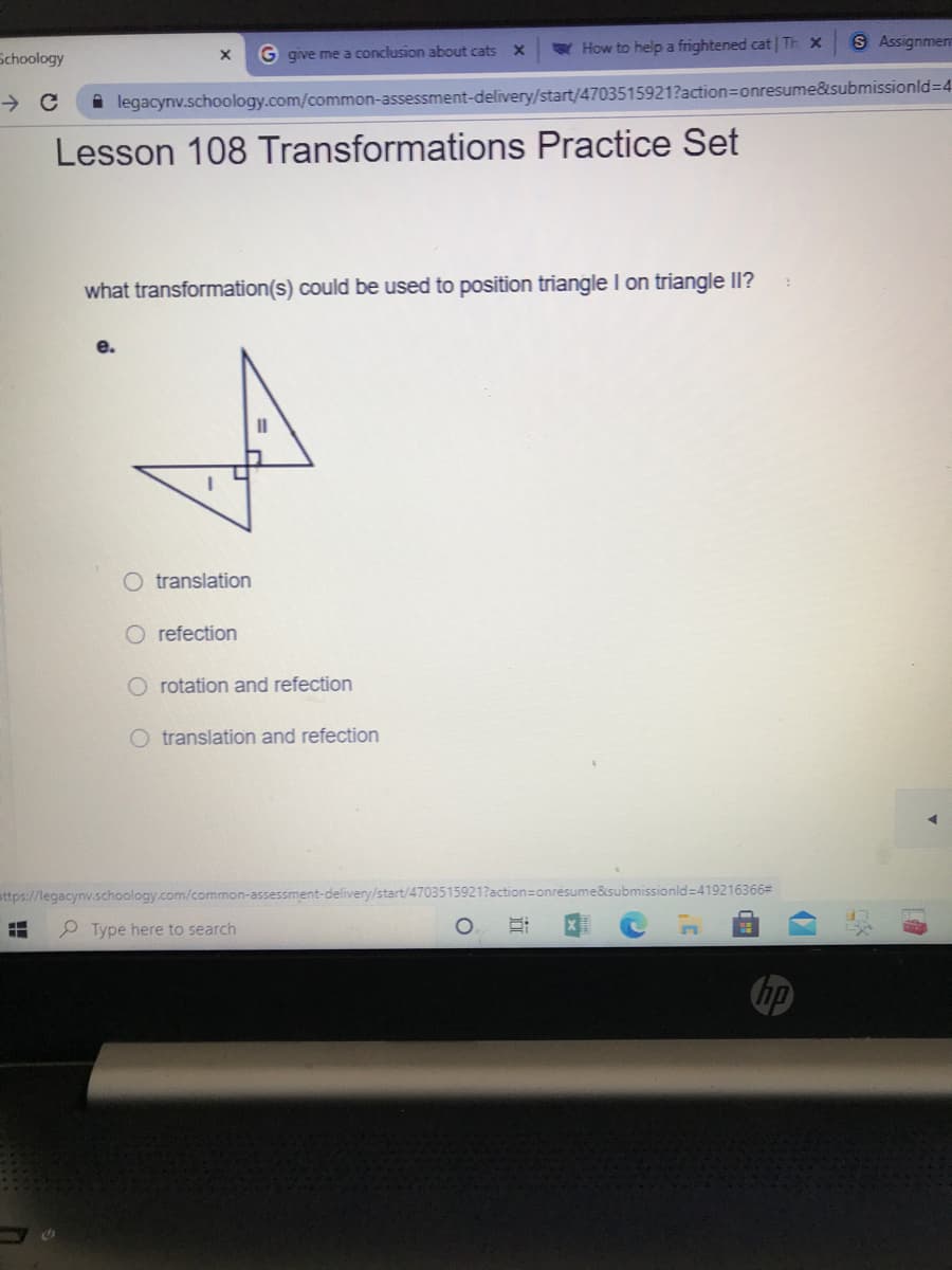 W How to help a frightened cat| Th x
S Assignmen
Schoology
G give me a conclusion about cats X
i legacynv.schoology.com/common-assessment-delivery/start/4703515921?action=onresume&submissionld=D4
Lesson 108 Transformations Practice Set
what transformation(s) could be used to position triangle I on triangle II?
е.
O translation
O refection
O rotation and refection
O translation and refection
e&submissionld=419216366D
ttps://legacynv.schoology.com/common-assessment-delivery/start/4
P Type here to search
hp
