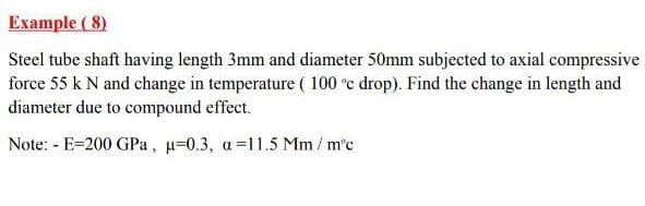 Example ( 8)
Steel tube shaft having length 3mm and diameter 50mm subjected to axial compressive
force 55 k N and change in temperature ( 100 °c drop). Find the change in length and
diameter due to compound effect.
Note: - E=200 GPa, u=0.3, a=11.5 Mm/ m'c
