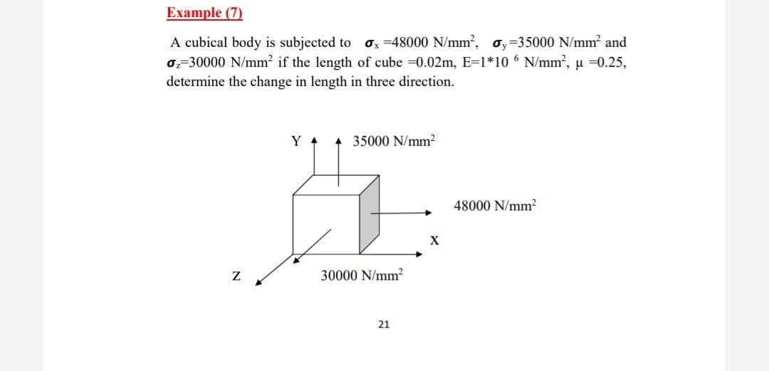 Еxample (7)
A cubical body is subjected to
0,-30000 N/mm? if the length of cube =0.02m, E=1*10 6 N/mm², u =0.25,
determine the change in length in three direction.
Ox =48000 N/mm2, oy=35000 N/mm? and
Y 4
35000 N/mm2
48000 N/mm2
X
30000 N/mm?
21
