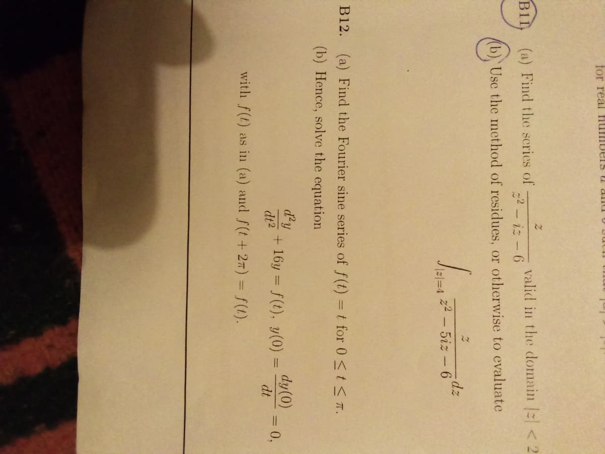 for real numbersS u alnu U JU
valid in the domain < 2
iz - 6
B11
(a) Find the scries of
(b) Use the method of residues, or otherwise to evaluate
-dz
z2 - 5iz -6
B12.
(a) Find the Fourier sine series of f(t) =t for 0 <t< T.
(b) Hence, solve the equation
d'y
+ 16y = f(t), y(0)
dy(0)
3D0,
dt
dt2
with f(t) as in (a) and f(t+ 2T) = f(t).
