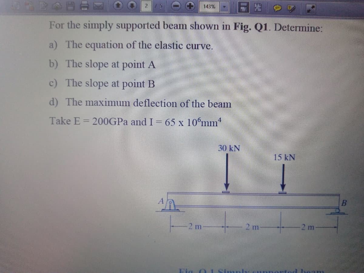 21
143%
For the simply supported beam shown in Fig. Q1. Determine:
a) The equation of the elastic curve.
b) The slope at point A
c) The slope at point B
d) The maximum deflection of the beam
Take E = 200GPA and I 65 x 10°mm*
30 kN
15 kN
B
2 m
2m
Fig O 1 Simpl
