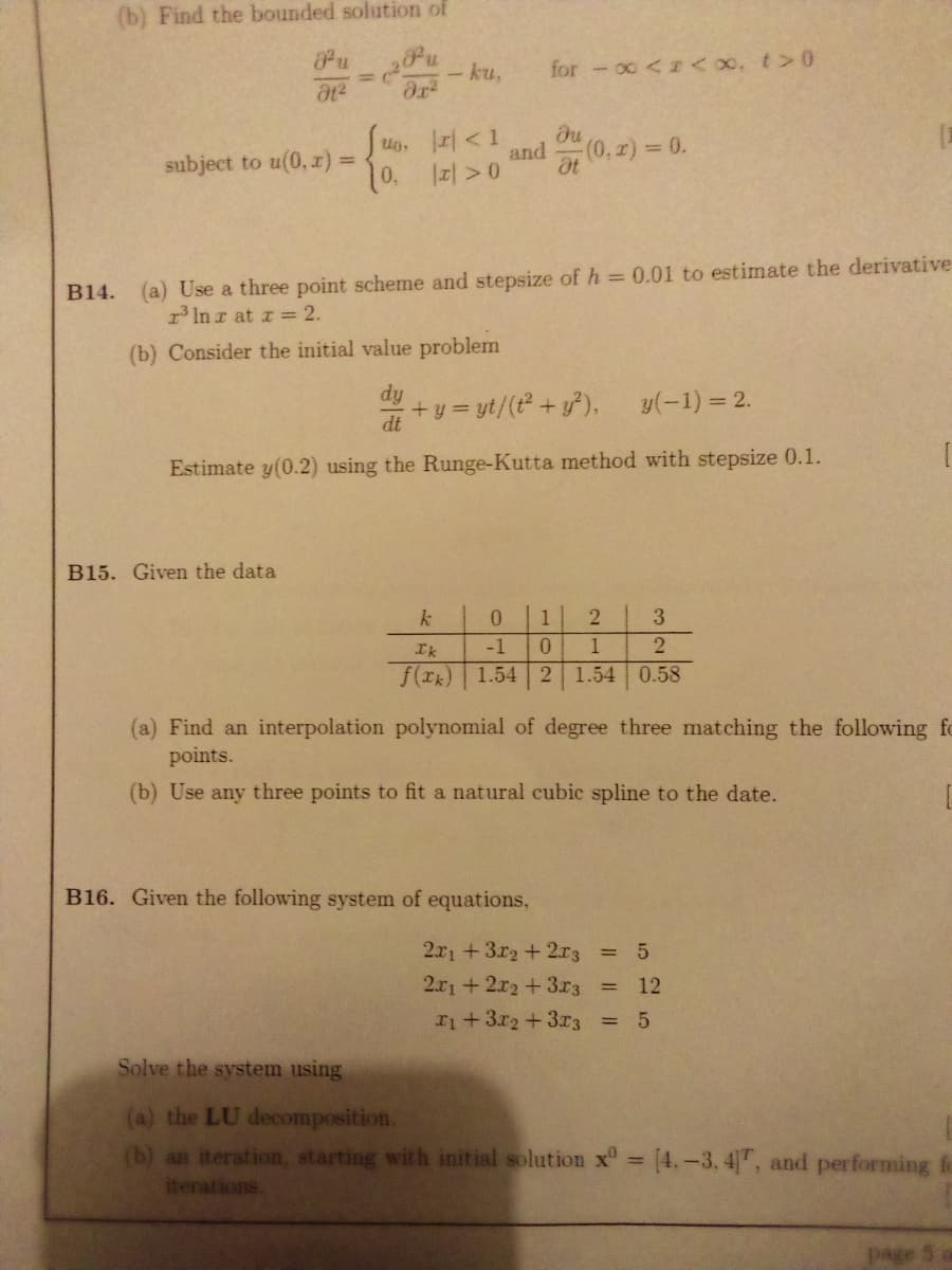 (b) Find the bounded solution of
Pu
- ku,
for -oc < <o, t>0
subject to u(0, z):
Ug, r< 1
du
and
(0, z) 0.
%3D
10, 1피> 0
at
B14. (a) Use a three point scheme and stepsize of h = 0.01 to estimate the derivative
3 In r at r = 2.
(b) Consider the initial value problem
dy
+y = yt/(t +y),
y(-1) = 2.
dt
Estimate y(0.2) using the Runge-Kutta method with stepsize 0.1.
B15. Given the data
0.
3.
Ik
-1
0.
f(rk) 1.54 2 1.54 0.58
(a) Find an interpolation polynomial of degree three matching the following fo
points.
(b) Use any three points to fit a natural cubic spline to the date.
B16. Given the following system of equations,
2x1 +3r2+2r3 =
2.r1 +2x2+3r3
12
%3D
ri+3r2 +3r3 =
Solve the system using
(a) the LU decomposition.
(b) an iteration, starting with initial solution x° = (4.-3. 4", and performing fo
iterations.
page
