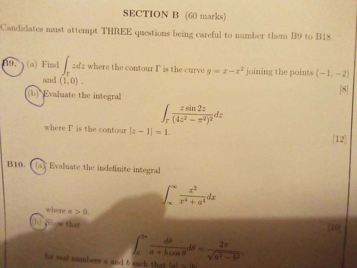 SECTION B (60 marks)
Candidates must attempt THREE questions being careful to number them B9 to B18.
B9.
(a) Find
zdz where the contour P is the curve y = r-x² joining the points (-1,-2)
and (1,0) .
[8]
(b) Evaluate the integral
z sin 2z
J. (4:2 – m²)2"
where F is the contour |z- 1 = 1.
[12]
B10.
(a Evaluate the indefinite integral
d.x
x4 + a4
where a > 0.
(b) Show that
(10)
-27
de
OP-
a+b cos 0
b2
for real numbers a and b such that la
